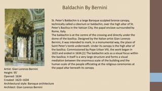 .
Baldachin By Bernini
Artist: Gian Lorenzo Bernini
Height: 95′
Opened: 1634
Created: 1623–1634
Architectural style: Baroque architecture
Architect: Gian Lorenzo Bernini
St. Peter's Baldachin is a large Baroque sculpted bronze canopy,
technically called a ciborium or baldachin, over the high altar of St.
Peter's Basilica in the Vatican City, the papal enclave surrounded by
Rome, Italy.
The baldachin is at the centre of the crossing and directly under the
dome of the basilica. Designed by the Italian artist Gian Lorenzo
Bernini, it was intended to mark, in a monumental way, the place of
Saint Peter's tomb underneath. Under its canopy is the high altar of
the basilica. Commissioned by Pope Urban VIII, the work began in
1623 and ended in 1634.[1] The baldachin acts as a visual focus within
the basilica; it itself is a very large structure and forms a visual
mediation between the enormous scale of the building and the
human scale of the people officiating at the religious ceremonies at
the papal altar beneath its canopy.
 
