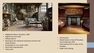 • Wightwick Manor, Hampton; 1887
• English arts and crafts
• William Morris
• Reacting to the industrial revolution and the man
made product
• Going back to m an made crafts
• Done with imperfections
• Tudor style
• Grand parlor
• Mantel piece on top of fire place;
hand made bas-relief
• Hand painted tile on sides of the
fireplace
• Angle nook seating
 