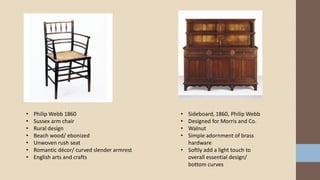• Philip Webb 1860
• Sussex arm chair
• Rural design
• Beach wood/ ebonized
• Unwoven rush seat
• Romantic décor/ curved slender armrest
• English arts and crafts
• Sideboard, 1860, Philip Webb
• Designed for Morris and Co.
• Walnut
• Simple adornment of brass
hardware
• Softly add a light touch to
overall essential design/
bottom curves
 