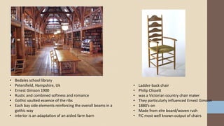 • Bedales school library
• Petersfield, Hampshire, Uk
• Ernest Gimson 1900
• Rustic and combined softness and romance
• Gothic vaulted essence of the ribs
• Each bay side elements reinforcing the overall beams in a
gothic way
• interior is an adaptation of an aisled farm barn
• Ladder-back chair
• Philip Clissett
• was a Victorian country chair maker
• They particularly influenced Ernest Gimson
• 1880’s-on
• Made from elm board/woven rush
• P.C most well known output of chairs
 