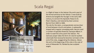Scala Regai
is a flight of steps in the Vatican City and is part of
the formal entrance to the Vatican. It was built by
Antonio da Sangallo the Younger in the early 16th
century, to connect the Apostolic Palace to St.
Peter's Basilica, and restored by Gian Lorenzo
Bernini from 1663 to 1666.
The site for the stairs, a comparatively narrow sliver
of land between church and palace, is awkwardly
shaped with irregular converging walls. Bernini used
a number of typically theatrical, baroque effects in
order to exalt this entry point into Vatican. The
staircase proper takes the form of a barrel-vaulted
colonnade that necessarily becomes narrower at the
end of the vista, exaggerating the distance. Above
the arch at the beginning of this vista is the coat of
arms of Alexander VII, flanked by two sculpted
angels.
 