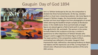 Gauguin Day of God 1894
Set in a Tahitian landscape by the sea, the composition is
divided into three horizontal bands. At the top, islanders
perform a ritual near a towering sculpture. Like many figures in
Gauguin’s Tahitian images, the monumental sculpture was
derived not from local religion but from photographs of carved
reliefs adorning the Buddhist temple complex at Borobudur
(Java). In the middle band, three symmetrically arranged
figures are placed against a field of pink earth in poses that
may signify birth, life, and death. The woman in the center,
formally linked to the sculpture at the top, is similar in
appearance to other depictions of Tahitian females who
Gauguin used to suggest the Christian figure of Eve in paradise.
The lower portion of the composition evokes brilliant,
contrasting hues reflected in the water. Gauguin’s Post-
Impressionist style, defined by a decreasing tendency to depict
real objects and the expressive use of flat, curving shapes of
vibrant color, influenced many abstract painters of the early
20th century.
 
