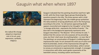 Gauguin what when where 1897
the radical life change
played an important
role in his art, post
expression, symbolic,
religious
Gauguin indicated that the painting should be read from right
to left, with the three major figure groups illustrating the
questions posed in the title. The three women with a child
represent the beginning of life; the middle group symbolizes
the daily existence of young adulthood; and in the final group,
according to the artist, "an old woman approaching death
appears reconciled and resigned to her thoughts"; at her feet,
"a strange white bird...represents the futility of words." The
blue idol in the background apparently represents what
Gauguin described as "the Beyond." Of its entirety he said, "I
believe that this canvas not only surpasses all my preceding
ones, but that I shall never do anything better—or even like it."
The painting is an accentuation of Gauguin's trailblazing post-
impressionistic style; his art stressed the vivid use of colors and
thick brushstrokes, tenets of the impressionists (though the
Impressionists focused on quick brushstrokes), while it aimed
to convey an emotional or expressionistic strength. It emerged
in conjunction with other avant-garde movements of the
twentieth century, including cubism and fauvism.
 