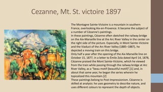 Cezanne, Mt. St. victoire 1897
The Montagne Sainte-Victoire is a mountain in southern
France, overlooking Aix-en-Provence. It became the subject of
a number of Cézanne's paintings.
In these paintings, Cézanne often sketched the railway bridge
on the Aix-Marseille line at the Arc River Valley in the center on
the right side of the picture. Especially, in Mont Sainte-Victoire
and the Viaduct of the Arc River Valley (1885–1887), he
depicted a moving train on this bridge.
Only half a year after the opening of the Aix-Marseille line on
October 15, 1877, in a letter to Émile Zola dated April 14, 1878,
Cézanne praised the Mont Sainte-Victoire, which he viewed
from the train while passing through the railway bridge at Arc
River Valley, as a “beau motif (beautiful motif)”,[1] and, in
about that same year, he began the series wherein he
topicalized this mountain.[2]
These paintings belong to Post-Impressionism. Cézanne is
skilled at analysis: he uses geometry to describe nature, and
uses different colours to represent the depth of objects.
 