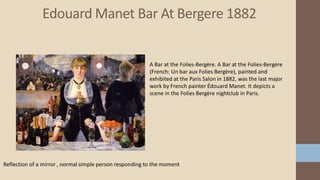 Edouard Manet Bar At Bergere 1882
Reflection of a mirror , normal simple person responding to the moment
A Bar at the Folies-Bergère. A Bar at the Folies-Bergère
(French: Un bar aux Folies Bergère), painted and
exhibited at the Paris Salon in 1882, was the last major
work by French painter Édouard Manet. It depicts a
scene in the Folies Bergère nightclub in Paris.
 