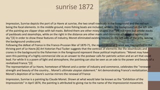 sunrise 1872
Impression, Sunrise is a painting by Claude Monet. Shown at what would later be known as the "Exhibition of the
Impressionists" in April 1874, the painting is attributed to giving rise to the name of the Impressionist movement.
Impression, Sunrise depicts the port of Le Havre at sunrise, the two small rowboats in the foreground and the red sun
being the focal elements. In the middle ground, more fishing boats are included, while in the background on the left side
of the painting are clipper ships with tall masts. Behind them are other misty shapes that "are not trees but smoke stacks
of packboats and steamships, while on the right in the distance are other masts and chimneys silhouetted against the
sky."[3] In order to show these features of industry, Monet eliminated existing houses on the left side of the jetty, leaving
the background unobscured.
Following the defeat of France in the Franco-Prussian War of 1870-71, the regeneration of France was exemplified in the
thriving port of Le Havre.[6] Art historian Paul Tucker suggests that the contrast of elements like the steamboats and
cranes in the background to the fishermen in the foreground represent these political implications: "Monet may have
seen this painting of a highly commercial site as an answer to the postwar calls for patriotic action and an art that could
lead. For while it is a poem of light and atmosphere, the painting can also be seen as an ode to the power and beauty of a
revitalized France."[3]
The representation of Le Havre, hometown of Monet and a center of industry and commerce, celebrates the "renewed
strength and beauty of the country... Monet’s ultimate utopian statement." Art demonstrating France’s revitalization,
Monet’s depiction of Le Havre’s sunrise mirrors the renewal of France
 