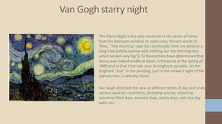 Van Gogh starry night
The Starry Night is the only nocturne in the series of views
from his bedroom window. In early June, Vincent wrote to
Theo, "This morning I saw the countryside from my window a
long time before sunrise with nothing but the morning star,
which looked very big"[L 5] Researchers have determined that
Venus was indeed visible at dawn in Provence in the spring of
1889 and at that time was near its brightest possible. So the
brightest "star" in the painting, just to the viewer's right of the
cypress tree, is actually Venus
Van Gogh depicted the view at different times of day and under
various weather conditions, including sunrise, moonrise,
sunshine-filled days, overcast days, windy days, and one day
with rain.
 