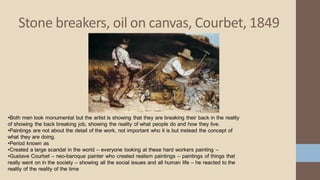 Stone breakers, oil on canvas, Courbet, 1849
•Both men look monumental but the artist is showing that they are breaking their back in the reality
of showing the back breaking job, showing the reality of what people do and how they live.
•Paintings are not about the detail of the work, not important who it is but instead the concept of
what they are doing.
•Period known as
•Created a large scandal in the world – everyone looking at these hard workers painting –
•Gustave Courbet – neo-baroque painter who created realism paintings – paintings of things that
really went on in the society – showing all the social issues and all human life – he reacted to the
reality of the reality of the time
 