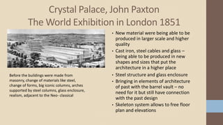 Crystal Palace, John Paxton
The World Exhibition in London 1851
Before the buildings were made from
masonry, change of materials like steel,
change of forms, big iconic columns, arches
supported by steel columns, glass enclosure,
realism, adjacent to the Neo- classical
• New material were being able to be
produced in larger scale and higher
quality
• Cast iron, steel cables and glass –
being able to be produced in new
shapes and sizes that put the
architecture in a higher place
• Steel structure and glass enclosure
• Bringing in elements of architecture
of past with the barrel vault – no
need for it but still have connection
with the past design
• Skeleton system allows to free floor
plan and elevations
 