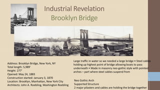 Industrial Revelation
Brooklyn Bridge
Neo Gothic Arch
Supported Structure
2 major pilasters and cables are holding the bridge together
Address: Brooklyn Bridge, New York, NY
Total length: 5,989′
Height: 277′
Opened: May 24, 1883
Construction started: January 3, 1870
Location: Brooklyn, Manhattan, New York City
Architects: John A. Roebling, Washington Roebling
Large traffic in water so we needed a large bridge • Steel cables
holding up highest point of bridge allowing boats to pass
underneath • Made in masonry neo-gothic style with pointed
arches – part where steel cables suspend from
 