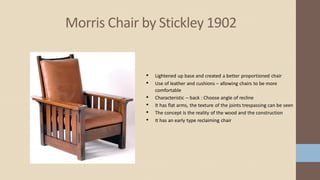 Morris Chair by Stickley 1902
• Lightened up base and created a better proportioned chair
• Use of leather and cushions – allowing chairs to be more
comfortable
• Characteristic – back : Choose angle of recline
• It has flat arms, the texture of the joints trespassing can be seen
• The concept is the reality of the wood and the construction
• It has an early type reclaiming chair
 