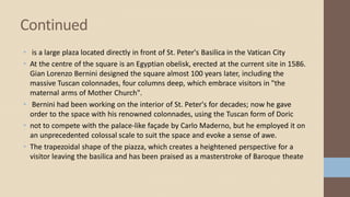 • is a large plaza located directly in front of St. Peter's Basilica in the Vatican City
• At the centre of the square is an Egyptian obelisk, erected at the current site in 1586.
Gian Lorenzo Bernini designed the square almost 100 years later, including the
massive Tuscan colonnades, four columns deep, which embrace visitors in "the
maternal arms of Mother Church".
• Bernini had been working on the interior of St. Peter's for decades; now he gave
order to the space with his renowned colonnades, using the Tuscan form of Doric
• not to compete with the palace-like façade by Carlo Maderno, but he employed it on
an unprecedented colossal scale to suit the space and evoke a sense of awe.
• The trapezoidal shape of the piazza, which creates a heightened perspective for a
visitor leaving the basilica and has been praised as a masterstroke of Baroque theate
Continued
 