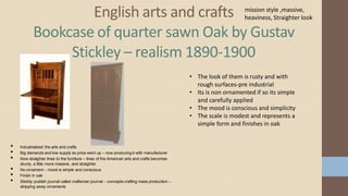 English arts and crafts
Bookcase of quarter sawn Oak by Gustav
Stickley – realism 1890-1900
• The look of them is rusty and with
rough surfaces-pre industrial
• Its is non ornamented if so its simple
and carefully applied
• The mood is conscious and simplicity
• The scale is modest and represents a
simple form and finishes in oak
• Industrialized the arts and crafts
• Big demands and low supply so price went up – now producing it with manufacturer
• Now straighter lines to the furniture – lines of the American arts and crafts becomes
sturdy, a little more massive, and straighter
• No ornament – mood is simple and conscious
• Finish in oak
• Stickily publish journal called craftsman journal – concepts crafting mass production –
stripping away ornaments
mission style ,massive,
heaviness, Straighter look
 