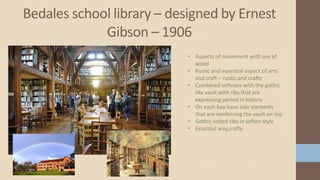 Bedales school library – designed by Ernest
Gibson – 1906
• Aspects of movement with use of
wood
• Rustic and essential aspect of arts
and craft – rustic and crafty
• Combined softness with the gothic
like vault with ribs that are
expressing period in history
• On each bay have side elements
that are reinforcing the vault on top
• Gothic volted ribs in soften style
• Essantial way,crafty.
 