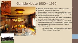 Gamble House 1900 – 1910
• Architect Charles Summer Greene and Henry Greene
• Influenced by English art and crafts
• Considered one of the most sophisticated designs of the
time but still goes back to the most rustic Stickley design
• Has connection to Japanese Design
• Plaster Walls and low ceilings with board, exposed wood
beams to create the cottage like atmosphere
• Modest size windows, squarish in form are punched into
the wall without architectural ornament or framing, often
with leaded glass panels, plain wood floors in planks
rather than parquet
• Considered one of the most sophisticated designs
• Plaster walls and low ceilings
 