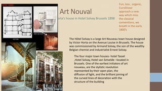 Art Nouval
Horta’s house in Hotel Solvay Brussels 1898
The Hôtel Solvay is a large Art Nouveau town house designed
by Victor Horta on the Avenue Louise in Brussels. The house
was commissioned by Armand Solvay, the son of the wealthy
Belgian chemist and industrialist Ernest Solvay.
The four major town houses- hotel Tassel
,Hotel Solvay, Hotel van Eetvelde –located in
Brussels. One of the earliest initiators of art
nouveau, are the stylistic revolution
represented by their open plan, the
diffusion of light, and the brilliant joining of
the curved lines of decoration with the
structure of the building
Fun, loss , organic,
Curvilinear
approach a new
way which miss
the classical
conventions, we
breath in the early
1800’s
 
