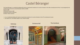 Castel Béranger
The Castel Béranger is a residential building with twenty-six apartments located at 14 rue de la Fontaine in the 16th arrondissement of Paris. It was designed by the
architect Hector Guimard, and built between 1895 and 1898.
Opened: 1898
Construction started: 1894
Architectural style: Art Nouveau
Architect: Hector Guimard
• It is a a residential building with twenty six apartments located at 14 rue de la fontaine in the 16th arrondissemnt of paris
• The shapes and , the shadow speaks to you, sematric design
 