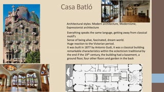 Casa Batló
Everything speaks the same languge, getting away from classical
motif's
Sense of being alive, fascinated, dream world.
Huge reaction to the Victorian period.
It was built in 1877 by Antonio Gudi, it was a classical building
remarkable characteristics within the eclecticism traditional by
the end if the 19th century, the building had a basement, a
ground floor, four other floors and garden in the back
Architectural styles: Modern architecture, Modernisme,
Expressionist architecture
 