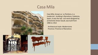 Casa Mila
Casa Mila, known as La Perdrera, is a
modernist , building in Barcelona, Catalonia,
Spain, It was the last civil work designed by
archetichet Anton Gaudi, was built from
1906 to 1912
Architectural style: Modernisme
Province: Province of Barcelona
 