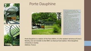 Porte Dauphine
Porte Dauphine is a station of the Paris Métro. It is the western terminus of Line 2.
Nearby, one can transfer to the RER C at Avenue Foch station. Paris Dauphine
University is nearby
Address: France
 