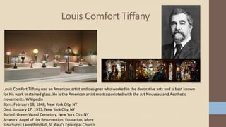 Louis Comfort Tiffany
Louis Comfort Tiffany was an American artist and designer who worked in the decorative arts and is best known
for his work in stained glass. He is the American artist most associated with the Art Nouveau and Aesthetic
movements. Wikipedia
Born: February 18, 1848, New York City, NY
Died: January 17, 1933, New York City, NY
Buried: Green-Wood Cemetery, New York City, NY
Artwork: Angel of the Resurrection, Education, More
Structures: Laurelton Hall, St. Paul's Episcopal Church
 