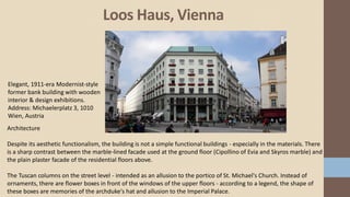 Loos Haus, Vienna
Elegant, 1911-era Modernist-style
former bank building with wooden
interior & design exhibitions.
Address: Michaelerplatz 3, 1010
Wien, Austria
Architecture
Despite its aesthetic functionalism, the building is not a simple functional buildings - especially in the materials. There
is a sharp contrast between the marble-lined facade used at the ground floor (Cipollino of Evia and Skyros marble) and
the plain plaster facade of the residential floors above.
The Tuscan columns on the street level - intended as an allusion to the portico of St. Michael's Church. Instead of
ornaments, there are flower boxes in front of the windows of the upper floors - according to a legend, the shape of
these boxes are memories of the archduke's hat and allusion to the Imperial Palace.
 