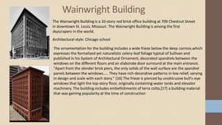 Wainwright Building
The Wainwright Building is a 10-story red brick office building at 709 Chestnut Street
in downtown St. Louis, Missouri. The Wainwright Building is among the first
skyscrapers in the world.
Architectural style: Chicago school
The ornamentation for the building includes a wide frieze below the deep cornice,which
expresses the formalized yet naturalistic celery-leaf foliage typical of Sullivan and
published in his System of Architectural Ornament, decorated spandrels between the
windows on the different floors and an elaborate door surround at the main entrance.
"Apart from the slender brick piers, the only solids of the wall surface are the spandrel
panels between the windows..... They have rich decorative patterns in low relief, varying
in design and scale with each story." [16] The frieze is pierced by unobtrusive bull's-eye
windows that light the top-story floor, originally containing water tanks and elevator
machinery. The building includes embellishments of terra cotta,[17] a building material
that was gaining popularity at the time of construction
 