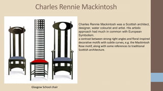 Charles Rennie Mackintosh
Charles Rennie Mackintosh was a Scottish architect,
designer, water colourist and artist. His artistic
approach had much in common with European
Symbolism.
a contrast between strong right angles and floral-inspired
decorative motifs with subtle curves, e.g. the Mackintosh
Rose motif, along with some references to traditional
Scottish architecture.
Glasgow School chair
 