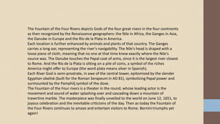The Fountain of the Four Rivers depicts Gods of the four great rivers in the four continents
as then recognized by the Renaissance geographers: the Nile in Africa, the Ganges in Asia,
the Danube in Europe and the Río de la Plata in America.
Each location is further enhanced by animals and plants of that country. The Ganges
carries a long oar, representing the river's navigability. The Nile's head is draped with a
loose piece of cloth, meaning that no one at that time knew exactly where the Nile's
source was. The Danube touches the Papal coat of arms, since it is the largest river closest
to Rome. And the Río de la Plata is sitting on a pile of coins, a symbol of the riches
America might offer to Europe (the word plata means silver in Spanish).
Each River God is semi-prostrate, in awe of the central tower, epitomized by the slender
Egyptian obelisk (built for the Roman Serapeum in AD 81), symbolizing Papal power and
surmounted by the Pamphilj symbol of the dove.
The Fountain of the Four rivers is a theater in the round, whose leading actor is the
movement and sound of water splashing over and cascading down a mountain of
travertine marble. The masterpiece was finally unveiled to the world on June 12, 1651, to
joyous celebration and the inevitable criticisms of the day. Then as today the Fountain of
the Four Rivers continues to amaze and entertain visitors to Rome. Bernini triumphs yet
again!
 