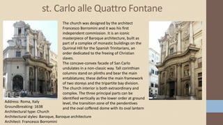 st. Carlo alle Quattro Fontane
Address: Roma, Italy
Groundbreaking: 1638
Architectural type: Church
Architectural styles: Baroque, Baroque architecture
Architect: Francesco Borromini
The church was designed by the architect
Francesco Borromini and it was his first
independent commission. It is an iconic
masterpiece of Baroque architecture, built as
part of a complex of monastic buildings on the
Quirinal Hill for the Spanish Trinitarians, an
order dedicated to the freeing of Christian
slaves.
The concave-convex facade of San Carlo
undulates in a non-classic way. Tall corinthian
columns stand on plinths and bear the main
entablatures; these define the main framework
of two storeys and the tripartite bay division.
The church interior is both extraordinary and
complex. The three principal parts can be
identified vertically as the lower order at ground
level, the transition zone of the pendentives
and the oval coffered dome with its oval lantern
 