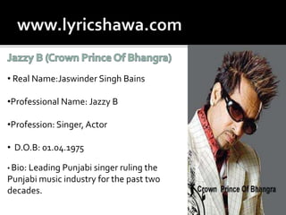 • Real Name:Jaswinder Singh Bains
•Professional Name: Jazzy B
•Profession: Singer, Actor
• D.O.B: 01.04.1975
• Bio: Leading Punjabi singer ruling the
Punjabi music industry for the past two
decades.
 