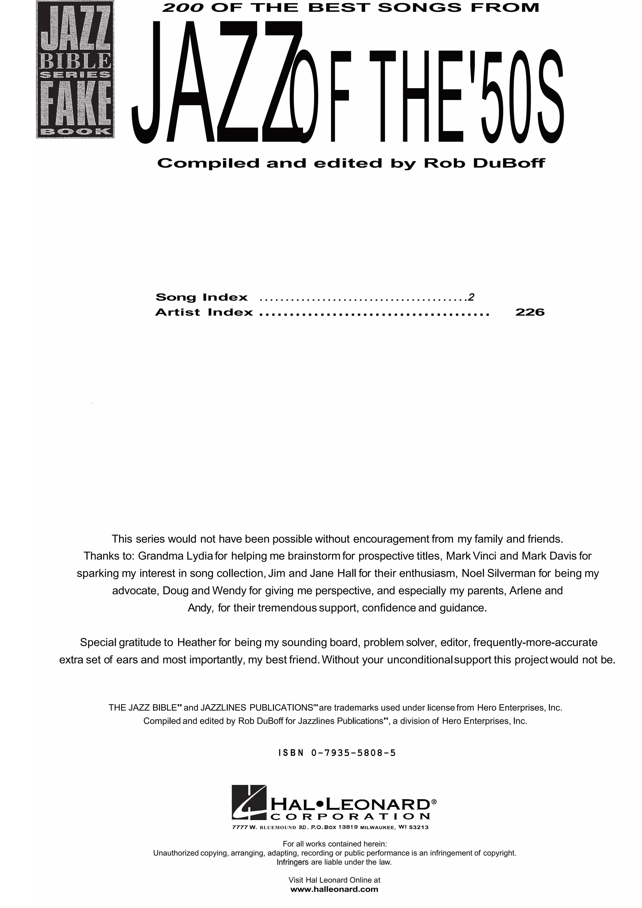 200 OF THE BEST SONGS FROM
JAZZOFTHE'50SCompiled and edited by Rob DuBoff
Song Index ........................................2
Artist Index ...................................... 226
This series would not have been possible without encouragement from my family and friends.
Thanks to: Grandma Lydiafor helping me brainstorm for prospective titles, Mark Vinci and Mark Davis for
sparking my interest in song collection,Jim and Jane Hall for their enthusiasm, Noel Silverman for being my
advocate, Doug and Wendy for giving me perspective, and especially my parents, Arlene and
Andy, for their tremendous support, confidence and guidance.
Special gratitude to Heather for being my sounding board, problem solver, editor, frequently-more-accurate
extra set of ears and most importantly, my best friend.Without your unconditionalsupport this project would not be.
THE JAZZ BIBLE" and JAZZLINES PUBLICATIONS'"are trademarks used under license from Hero Enterprises, Inc.
Compiled and edited by Rob DuBoff for Jazzlines Publications", a division of Hero Enterprises, Inc.
I S B N 0-7935-5808-5
7777 W. BLUEMOUND RD. MILWAUKEE, 53213
For all works contained herein:
Unauthorized copying, arranging, adapting, recording or public performance is an infringement of copyright.
are liable under the law.
Visit Hal Leonard Online at
www.halleonard.com
 
