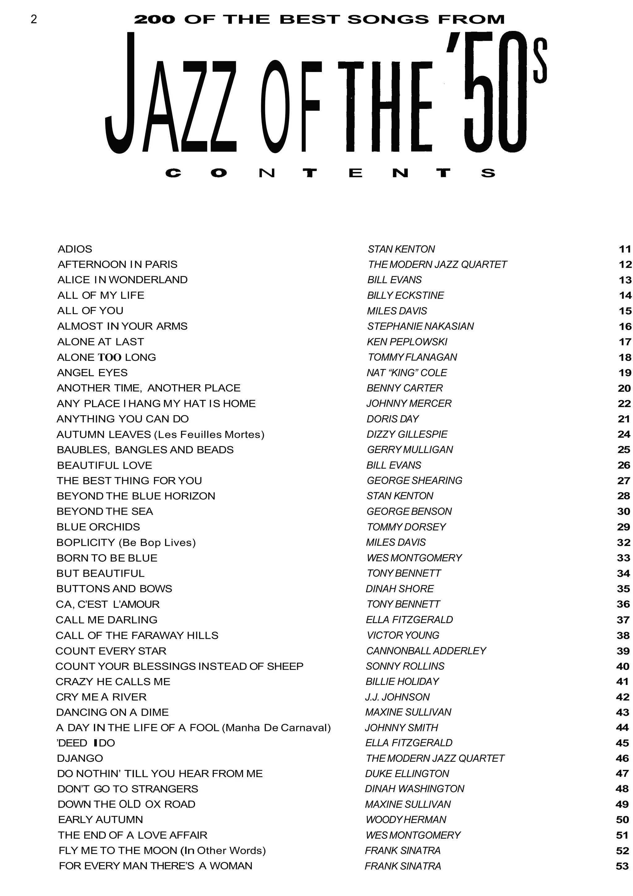 2 OF THE BEST SONGS FROM
JAZZ OFN E N S
ADIOS
AFTERNOON IN PARIS
ALICE IN WONDERLAND
ALL OF MY LIFE
ALL OF YOU
ALMOST IN YOUR ARMS
ALONE AT LAST
ALONE TOO LONG
ANGEL EYES
ANOTHER TIME, ANOTHER PLACE
ANY PLACE I HANG MY HAT IS HOME
ANYTHING YOU CAN DO
AUTUMN LEAVES (Les Feuilles Mortes)
BAUBLES, BANGLES AND BEADS
BEAUTIFUL LOVE
THE BEST THING FOR YOU
BEYOND THE BLUE HORIZON
BEYOND THE SEA
BLUE ORCHIDS
BOPLlClTY (Be Bop Lives)
BORN TO BE BLUE
BUT BEAUTIFUL
BUTTONS AND BOWS
CA, C’EST L’AMOUR
CALL ME DARLING
CALL OF THE FARAWAY HILLS
COUNT EVERY STAR
COUNT YOUR BLESSINGS INSTEAD OF SHEEP
CRAZY HE CALLS ME
CRY ME A RIVER
DANCING ON A DIME
A DAY IN THE LIFE OF A FOOL (Manha De Carnaval)
’DEED IDO
DJANGO
DO NOTHIN’ TILL YOU HEAR FROM ME
DON’T GO TO STRANGERS
DOWN THE OLD OX ROAD
EARLY AUTUMN
THE END OF A LOVE AFFAIR
FLY ME TO THE MOON (In Other Words)
FOR EVERY MAN THERE’S A WOMAN
STAN KENTON
THE MODERN JAZZ QUARTET
BILL EVANS
BILLY ECKSTINE
MILES DAVIS
STEPHANIE NAKASIAN
KEN PEPLOWSKI
TOMMYFLANAGAN
NAT “KING” COLE
BENNY CARTER
JOHNNY MERCER
DORIS DAY
DIZZY GILLESPIE
GERRY MULLIGAN
BILL EVANS
GEORGE SHEARING
STAN KENTON
GEORGE BENSON
TOMMY DORSEY
MILES DAVIS
WES MONTGOMERY
TONY BENNETT
DINAH SHORE
TONY BENNETT
ELLA FITZGERALD
VICTORYOUNG
CANNONBALL ADDERLEY
SONNY ROLLINS
BILLIE HOLIDAY
J.J. JOHNSON
MAXINE SULLIVAN
JOHNNY SMITH
ELLA FITZGERALD
THE MODERN JAZZ QUARTET
DUKE ELLINGTON
DINAH WASHINGTON
MAXINE SULLIVAN
WOODYHERMAN
WESMONTGOMERY
FRANK SINATRA
FRANK SINATRA
11
12
13
14
15
16
17
18
19
20
22
21
24
25
26
27
28
30
29
32
33
34
35
36
37
38
39
40
41
42
43
44
45
46
47
48
49
50
51
52
53
 