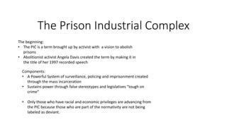 The Prison Industrial Complex
The beginning:
• The PIC is a term brought up by activist with a vision to abolish
prisons
• Abolitionist activist Angela Davis created the term by making it in
the title of her 1997 recorded speech
Components:
• A Powerful System of surveillance, policing and imprisonment created
through the mass incarceration
• Sustains power through false stereotypes and legislatives “tough on
crime”
• Only those who have racial and economic privileges are advancing from
the PIC because those who are part of the normativity are not being
labeled as deviant.
 