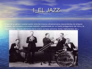1_EL JAZZ1_EL JAZZ
El jazz es un género musical nacido entre los músicos afroamericanos descendientes de antiguos
esclavos, que sumaron a su propia tradición, caracterizada por un fuerte protagonismo del ritmo y la
improvisación, algunos elementos de la música europea (armonía, forma, instrumentos, etc.).
 