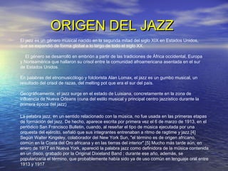 ORIGEN DEL JAZZORIGEN DEL JAZZ
La palabra jazz, en un sentido relacionado con la música, no fue usada en las primeras etapas
de formación del jazz. De hecho, aparece escrita por primera vez el 6 de marzo de 1913, en el
periódico San Francisco Bulletin, cuando, al reseñar el tipo de música ejecutada por una
orquesta del ejército, señaló que sus integrantes entrenaban a ritmo de ragtime y jazz.[4]
Según Walter Kingsley, colaborador del New York Sun, "el término es de origen africano,
común en la Costa del Oro africana y en las tierras del interior".[5] Mucho más tarde aún, en
enero de 1917 en Nueva York, apareció la palabra jazz como definidora de la música contenida
en un disco, grabado por la Original Dixieland Band ; durante ese año, además, se
popularizaría el término, que probablemente había sido ya de uso común en lenguaje oral entre
1913 y 1917
El jazz es un género musical nacido en la segunda mitad del siglo XIX en Estados Unidos,
que se expandió de forma global a lo largo de todo el siglo XX.
El género se desarrolló en embrión a partir de las tradiciones de África occidental, Europa
y Norteamérica que hallaron su crisol entre la comunidad afroamericana asentada en el sur
de Estados Unidos.
En palabras del etnomusicólogo y folclorista Alan Lomax, el jazz es un gumbo musical, un
resultado del crisol de razas, del melting pot que era el sur del país.
Geográficamente, el jazz surge en el estado de Luisiana, concretamente en la zona de
influencia de Nueva Orleans (cuna del estilo musical y principal centro jazzístico durante la
primera época del jazz)
 