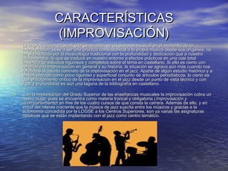 CARACTERÍSTICASCARACTERÍSTICAS
(IMPROVISACIÓN)(IMPROVISACIÓN)
• La improvisación musical, o la generación de un discurso musical en el momento de laLa improvisación musical, o la generación de un discurso musical en el momento de la
interpretación, pese a ser una práctica consustancial a la propia música desde sus orígenes, nointerpretación, pese a ser una práctica consustancial a la propia música desde sus orígenes, no
ha sido tratada por la musicología tradicional con la profundidad y dedicación que a nuestroha sido tratada por la musicología tradicional con la profundidad y dedicación que a nuestro
juicio merece, lo que se traduce en nuestro entorno a efectos prácticos en una casi totaljuicio merece, lo que se traduce en nuestro entorno a efectos prácticos en una casi total
ausencia de estudios rigurosos y completos sobre el tema en castellano. Si ello es cierto conausencia de estudios rigurosos y completos sobre el tema en castellano. Si ello es cierto con
relación a la improvisación en general y su historia, la situación se agrava aún más cuando nosrelación a la improvisación en general y su historia, la situación se agrava aún más cuando nos
referimos al asunto concreto de la improvisación en el jazz. Aparte de algún estudio histórico y areferimos al asunto concreto de la improvisación en el jazz. Aparte de algún estudio histórico y a
un tan elevado como poco riguroso y superficial conjunto de artículos periodísticos, lo cierto esun tan elevado como poco riguroso y superficial conjunto de artículos periodísticos, lo cierto es
que el tratamiento crítico de la improvisación en el jazz desde un punto de vista técnico y conque el tratamiento crítico de la improvisación en el jazz desde un punto de vista técnico y con
rigor y profundidad es aún una laguna de la bibliografía en castellano.rigor y profundidad es aún una laguna de la bibliografía en castellano.
• Con la implantación del Grado Superior de las enseñanzas musicales la improvisación cobra unCon la implantación del Grado Superior de las enseñanzas musicales la improvisación cobra un
nuevo auge, pues se encuentra como materia troncal y obligatoria (nuevo auge, pues se encuentra como materia troncal y obligatoria (Improvisación yImprovisación y
acompañamientoacompañamiento) en tres de los cuatro cursos de que consta la carrera. Además de ello, y en) en tres de los cuatro cursos de que consta la carrera. Además de ello, y en
virtud del interés creciente que la música de jazz suscita entre los músicos y gracias a lavirtud del interés creciente que la música de jazz suscita entre los músicos y gracias a la
autonomía concedida por la LOGSE a los Centros Superiores, son ya varias las asignaturasautonomía concedida por la LOGSE a los Centros Superiores, son ya varias las asignaturas
optativas que se están implantando con el jazz como centro temático.optativas que se están implantando con el jazz como centro temático.
 