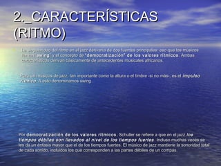 2._CARACTERÍSTICAS2._CARACTERÍSTICAS
(RITMO)(RITMO)
• La singularidad del ritmo en el jazz derivaría de dos fuentes principales: eso que los músicosLa singularidad del ritmo en el jazz derivaría de dos fuentes principales: eso que los músicos
llaman “llaman “swingswing” y el concepto de” y el concepto de “democratización” de los valores rítmicos“democratización” de los valores rítmicos . Ambas. Ambas
características derivan básicamente de antecedentes musicales africanos.características derivan básicamente de antecedentes musicales africanos.
Para un músicos de jazz, tan importante como la altura o el timbre -si no más-, es elPara un músicos de jazz, tan importante como la altura o el timbre -si no más-, es el impulsoimpulso
rítmicorítmico. A esto denominamos swing. A esto denominamos swing.
PorPor democratización de los valores rítmicosdemocratización de los valores rítmicos , Schuller se refiere a que en el jazz, Schuller se refiere a que en el jazz loslos
tiempos débiles son llevados al nivel de los tiempos fuertestiempos débiles son llevados al nivel de los tiempos fuertes .. Incluso muchas veces seIncluso muchas veces se
les da un énfasis mayor que el de los tiempos fuertes. El músico de jazz mantiene la sonoridad totalles da un énfasis mayor que el de los tiempos fuertes. El músico de jazz mantiene la sonoridad total
de cada sonido, incluidos los que corresponden a las partes débiles de un compás.de cada sonido, incluidos los que corresponden a las partes débiles de un compás.
 