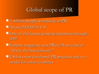 Global scope of PR 3 million people worldwide in PR About 200,000 in US One of the fastest growing industries through 2007 Fortune magazine says PR is #8 on a list of “where the best jobs are.” US has most developed PR practices and is a model for other countries 