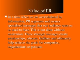 Value of PR In a time when we are overwhelmed by information, PR segments and creates specialized messages that our audience want to or need to hear. This is not done without motivation. These strategic messages create relationships, educate, facilitate and ultimately help achieve the goals for companies, organizations or persons.  
