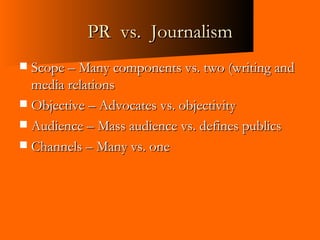 PR  vs.  Journalism Scope – Many components vs. two (writing and media relations Objective – Advocates vs. objectivity Audience – Mass audience vs. defines publics Channels – Many vs. one 