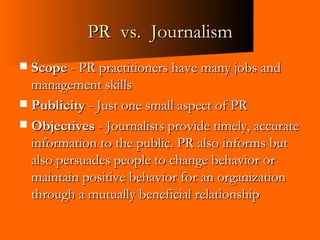 PR  vs.  Journalism Scope  - PR practitioners have many jobs and management skills Publicity  - Just one small aspect of PR Objectives  - Journalists provide timely, accurate information to the public. PR also informs but also persuades people to change behavior or maintain positive behavior for an organization through a mutually beneficial relationship 