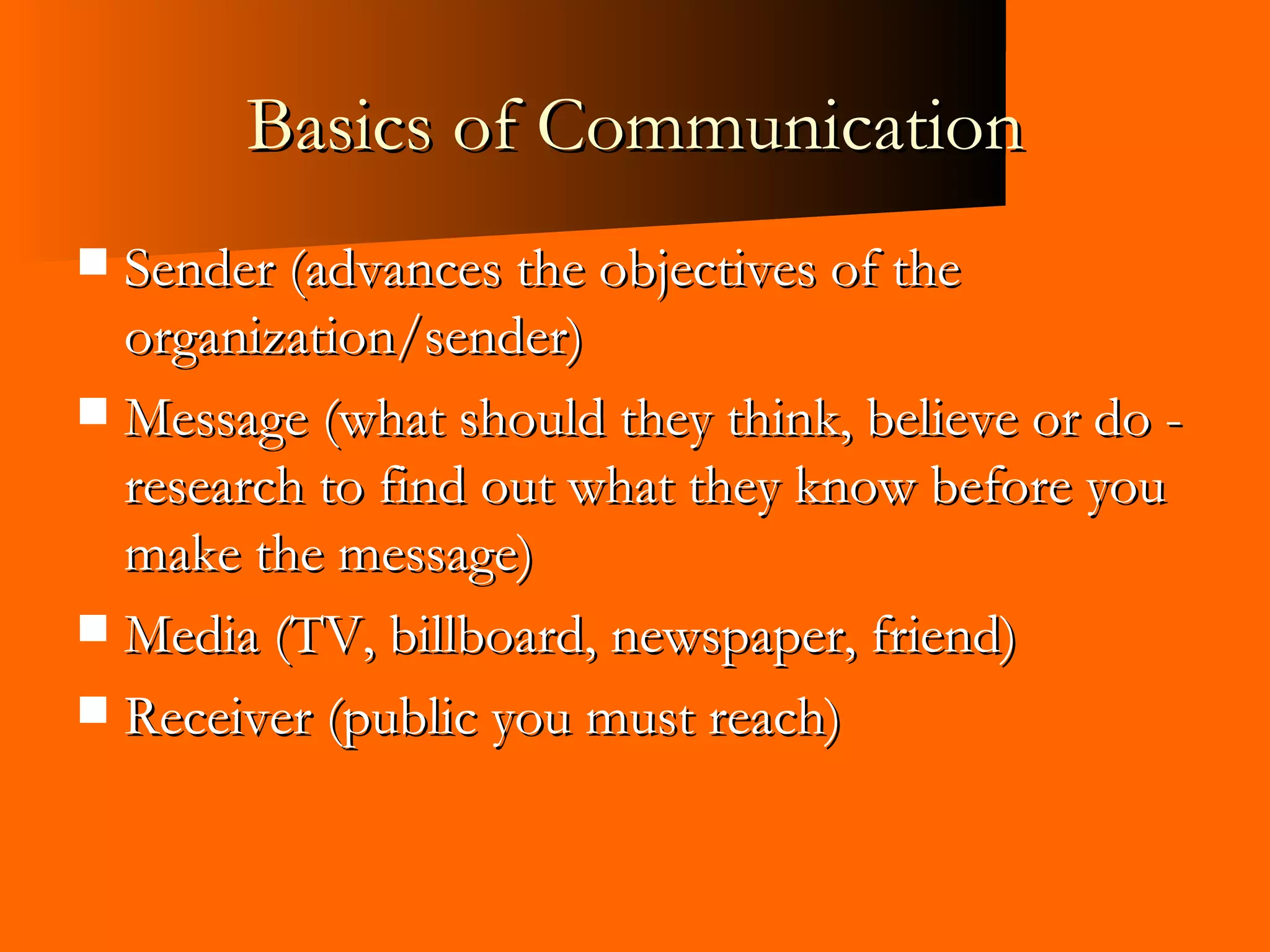 Basics of Communication Sender (advances the objectives of the organization/sender) Message (what should they think, believe or do - research to find out what they know before you make the message) Media (TV, billboard, newspaper, friend) Receiver (public you must reach) 