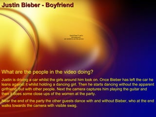 Justin Bieber - BoyfriendJustin Bieber - Boyfriend
QuickTime™ and a
decompressor
are needed to see this picture.
What are the people in the video doing?
Justin is driving a car whilst the girls around him look on. Once Bieber has left the car he
leans against it whilst holding a dancing girl. Then he starts dancing without the apparent
girlfriend, but with other people. Next the camera captures him playing the guitar and
then it does some close ups of the women at the party.
Near the end of the party the other guests dance with and without Bieber, who at the end
walks towards the camera with visible swag.
 
