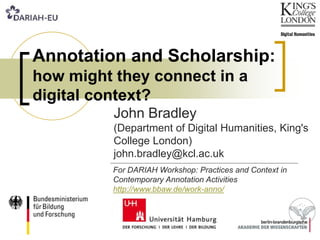 Annotation and Scholarship:
how might they connect in a
digital context?
John Bradley
(Department of Digital Humanities, King's
College London)
john.bradley@kcl.ac.uk
For DARIAH Workshop: Practices and Context in
Contemporary Annotation Activities
http://www.bbaw.de/work-anno/
 