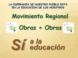 LA ESPERANZA DE NUESTRO PUEBLO ESTA EN LA EDUCACION DE LOS NUESTROS  Movimiento Regional Obras + Obras Sí Sí a la a la educación educación 