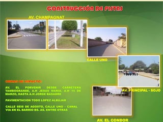 CONSTRUCCIÓN DE PISTASAV. CHAMPAGNATCALLE UNOOBRAS DE IMPACTO:AV. EL PORVENIR DESDE CARRETERA TAMBOGRANDE, A.H JESUS MARIA, A.H 15 DE MARZO, HASTA A.H JORGE BASADREAV. PRINCIPAL - SOJOPAVIMENTACION TODO LOPEZ ALBUJARCALLE SEIS DE AGOSTO, CALLE UNO – CANAL VIA EN EL BARRIO BS. AS. ENTRE OTRASAV. EL CONDOR
