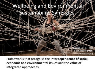 Wellbeing and Environmental
Sustainability Synergies
Frameworks that recognise the interdependence of social,
economic and environmental issues and the value of
integrated approaches.
Strung 2013, Tanja
Beer. Photograph:
Alex Murphy
 