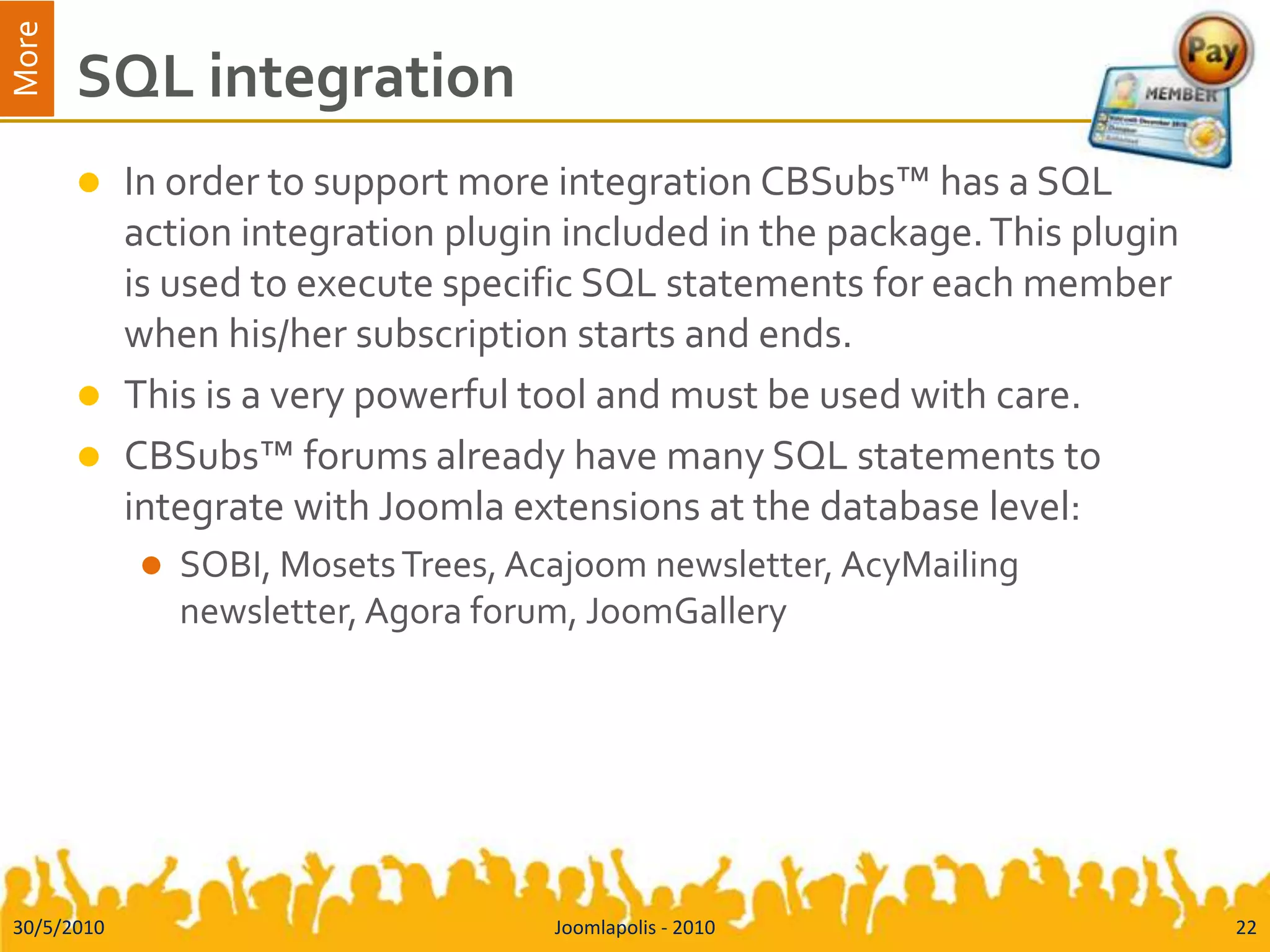 SQL integrationIn order to support more integration CBSubs™ has a SQL action integration plugin included in the package. This plugin is used to execute specific SQL statements for each member when his/her subscription starts and ends.This is a very powerful tool and must be used with care.CBSubs™ forums already have many SQL statements to integrate with Joomla extensions at the database level:SOBI, Mosets Trees, Acajoom newsletter, AcyMailing newsletter, Agora forum, JoomGallery30/5/2010Joomlapolis - 201022