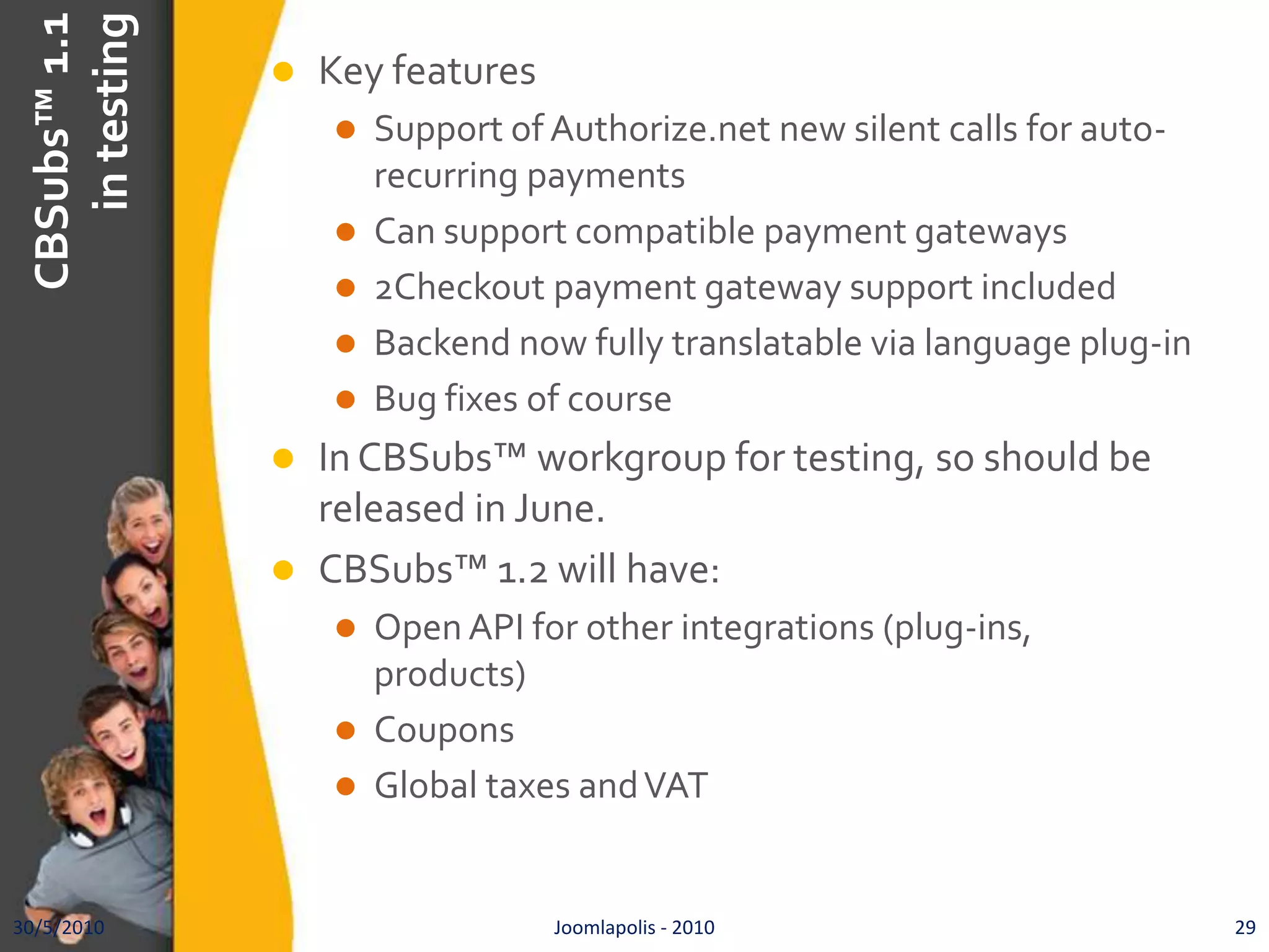 CBSubs™ 1.1 in testingKey featuresSupport of Authorize.net new silent calls for auto-recurring paymentsCan support compatible payment gateways2Checkout payment gateway support includedBackend now fully translatable via language plug-inBug fixes of courseIn CBSubs™ workgroup for testing, so should be released in June.CBSubs™ 1.2 will have:Open API for other integrations (plug-ins, products)CouponsGlobal taxes and VAT30/5/201029Joomlapolis - 2010